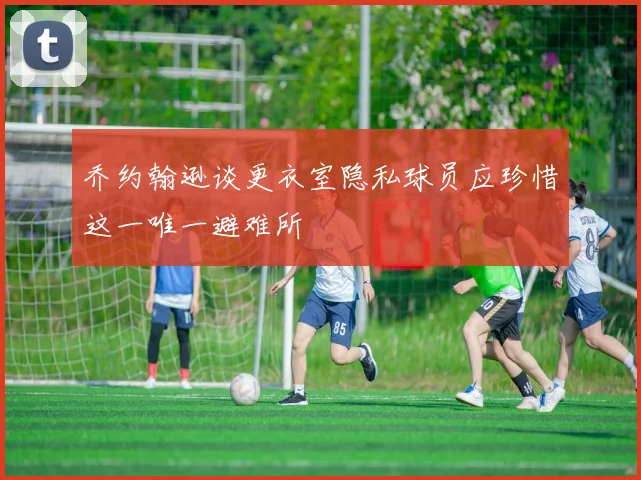 乔约翰逊谈更衣室隐私球员应珍惜这一唯一避难所